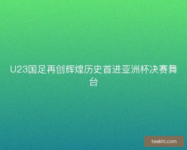 U23国足再创辉煌历史首进亚洲杯决赛舞台