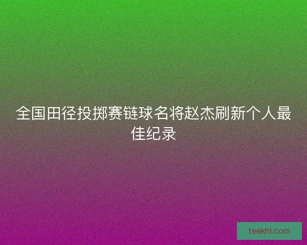 全国田径投掷赛链球名将赵杰刷新个人最佳纪录